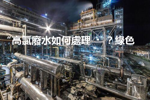 “高氯廢水如何處理？綠色環(huán)保新路徑，助力企業(yè)可持續(xù)進(jìn)展”